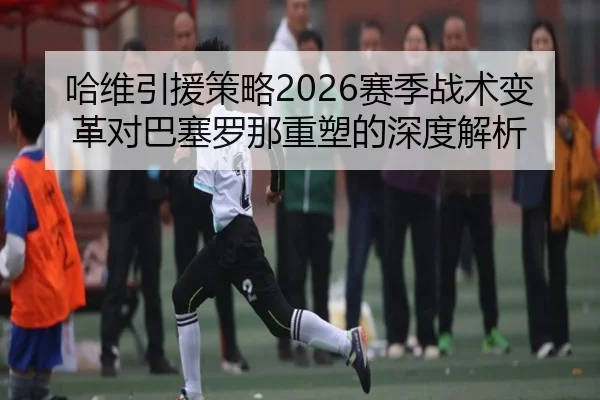 哈维引援策略2026赛季战术变革对巴塞罗那重塑的深度解析