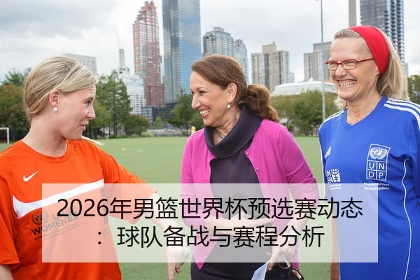 2026年男篮世界杯预选赛动态：球队备战与赛程分析